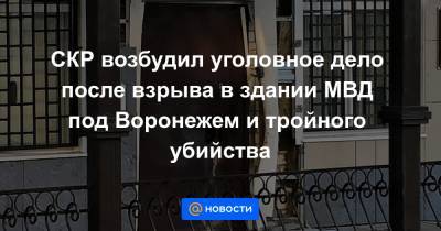 СКР возбудил уголовное дело после взрыва в здании МВД под Воронежем и тройного убийства