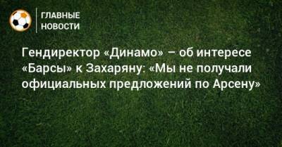 Гендиректор «Динамо» – об интересе «Барсы» к Захаряну: «Мы не получали официальных предложений по Арсену»