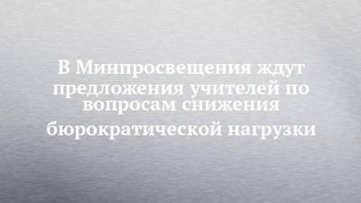 В Минпросвещения ждут предложения учителей по вопросам снижения бюрократической нагрузки