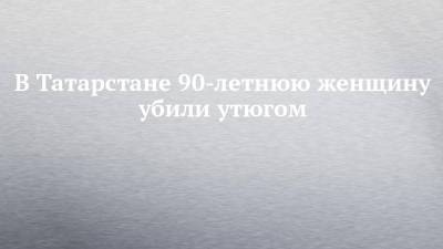 В Татарстане 90-летнюю женщину убили утюгом
