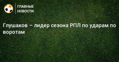 Глушаков – лидер сезона РПЛ по ударам по воротам