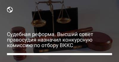Судебная реформа. Высший совет правосудия назначил конкурсную комиссию по отбору ВККС