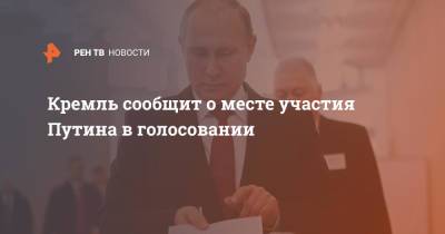 Кремль сообщит о месте участия Путина в голосовании
