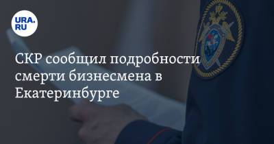 СКР сообщил подробности смерти бизнесмена в Екатеринбурге