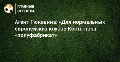 Агент Тюкавина: «Для нормальных европейских клубов Костя пока «полуфабрикат»
