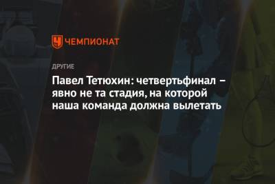 Павел Тетюхин: четвертьфинал – явно не та стадия, на которой наша команда должна вылетать