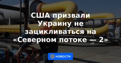 США призвали Украину не зацикливаться на «Северном потоке — 2»