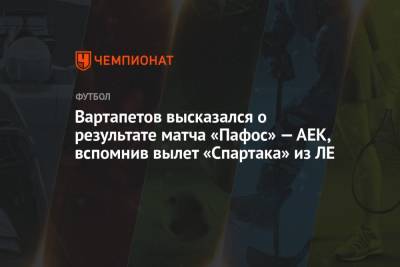 Вартапетов высказался о результате матча «Пафос» — АЕК, вспомнив вылет «Спартака» из ЛЕ