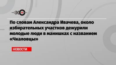 По словам Александра Ивачева, около избирательных участков дежурили молодые люди в манишках с названием «Чкаловцы»