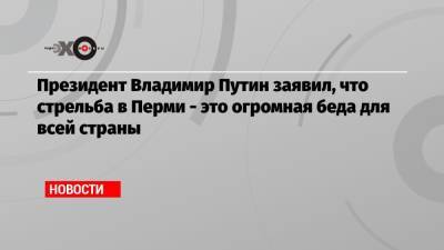 Президент Владимир Путин заявил, что стрельба в Перми — это огромная беда для всей страны