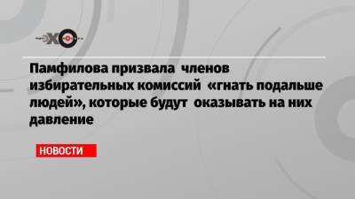 Памфилова призвала членов избирательных комиссий «гнать подальше людей», которые будут оказывать на них давление