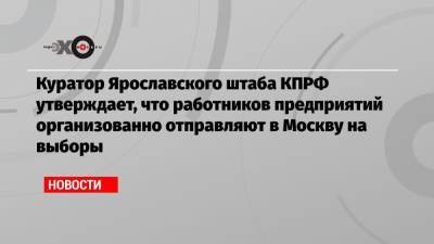 Куратор Ярославского штаба КПРФ утверждает, что работников предприятий организованно отправляют в Москву на выборы