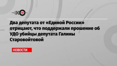 Два депутата от «Единой России» отрицают, что поддержали прошение об УДО убийцы депутата Галины Старовойтовой