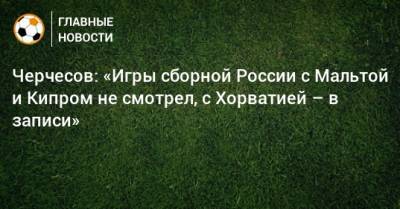 Черчесов: «Игры сборной России с Мальтой и Кипром не смотрел, с Хорватией – в записи»