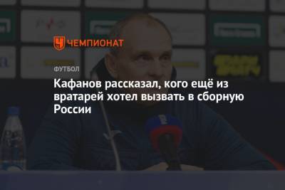 Кафанов рассказал, кого ещё из вратарей хотел вызвать в сборную России