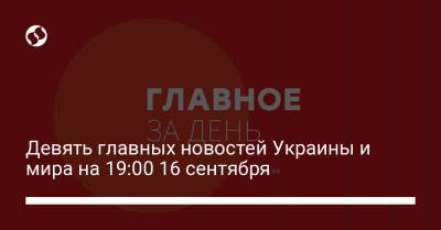 Девять главных новостей Украины и мира на 19:00 16 сентября