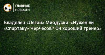 Владелец «Легии» Миодуски: «Нужен ли «Спартаку» Черчесов? Он хороший тренер»
