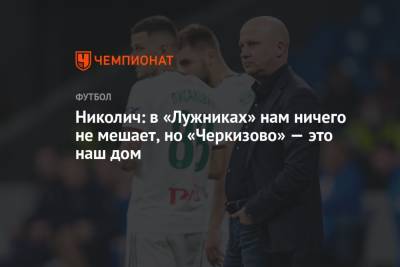 Николич: в «Лужниках» нам ничего не мешает, но «Черкизово» — это наш дом