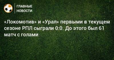 «Локомотив» и «Урал» первыми в текущем сезоне РПЛ сыграли 0:0. До этого был 61 матч с голами