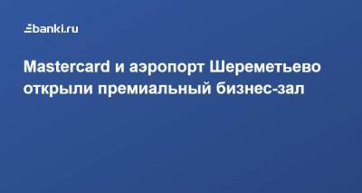 ​Mastercard и аэропорт Шереметьево​ открыли премиальный бизнес-зал