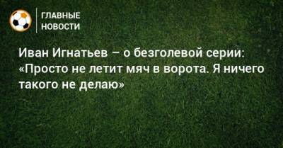 Иван Игнатьев – о безголевой серии: «Просто не летит мяч в ворота. Я ничего такого не делаю»