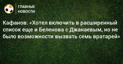 Кафанов: «Хотел включить в расширенный список еще и Беленова с Джанаевым, но не было возможности вызвать семь вратарей»