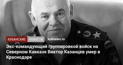 Экс-командующий группировкой войск на Северном Кавказе Виктор Казанцев умер в Краснодаре