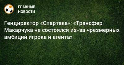 Гендиректор «Спартака»: «Трансфер Макарчука не состоялся из-за чрезмерных амбиций игрока и агента»