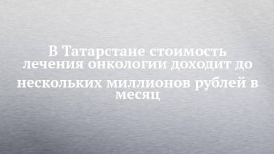 В Татарстане лечение онкопациента доходит до нескольких миллионов рублей в месяц