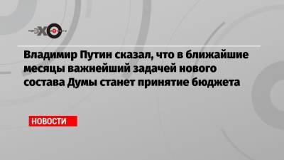 Владимир Путин сказал, что в ближайшие месяцы важнейший задачей нового состава Думы станет принятие бюджета