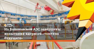 На Балаковской АЭС завершены испытания ядерного «топлива будущего»