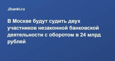 В Москве будут судить двух участников незаконной банковской деятельности с оборотом в 24 млрд рублей