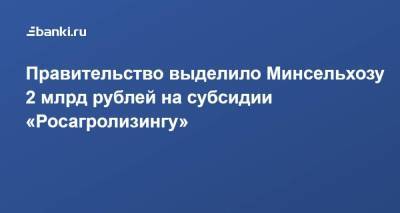 Правительство выделило Минсельхозу 2 млрд рублей на субсидии «Росагролизингу»
