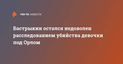 Александр Бастрыкин - Бастрыкин остался недоволен расследованием убийства девочки под Орлом - ren.tv - Россия - Орловская обл. - район Залегощенский