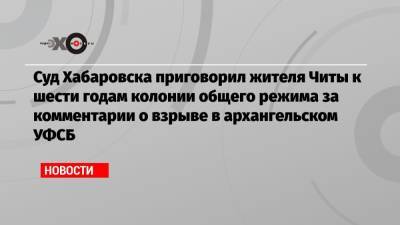 Суд Хабаровска приговорил жителя Читы к шести годам колонии общего режима за комментарии о взрыве в архангельском УФСБ