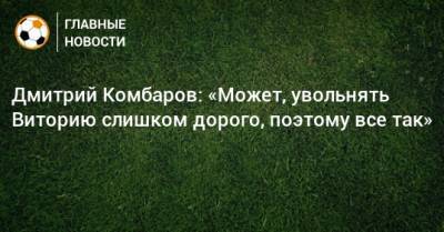 Дмитрий Комбаров: «Может, увольнять Виторию слишком дорого, поэтому все так»
