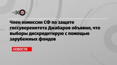 Член комиссии СФ по защите госсуверенитета Джабаров объявил, что выборы дискредитирую с помощью зарубежных фондов