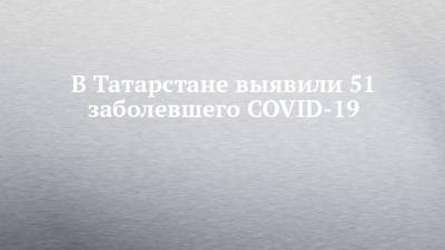 В Татарстане выявили 51 заболевшего COVID-19