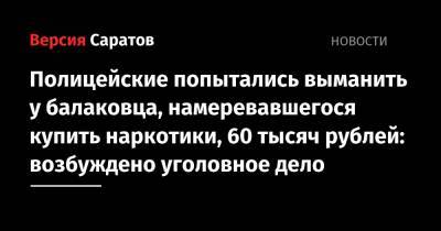 Полицейские попытались выманить у балаковца, намеревавшегося купить наркотики, 60 тысяч рублей: возбуждено уголовное дело - nversia.ru - Балаково
