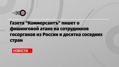 Газета «Коммерсантъ» пишет о фишинговой атаке на сотрудников госорганов из России и десятка соседних стран