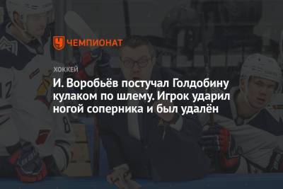 И. Воробьёв постучал Голдобину кулаком по шлему. Игрок ударил ногой соперника и был удалён
