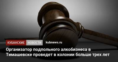 Организатор подпольного алкобизнеса в Тимашевске проведет в колонии больше трех лет