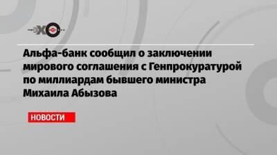 Альфа-банк сообщил о заключении мирового соглашения с Генпрокуратурой по миллиардам бывшего министра Михаила Абызова