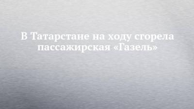 В Татарстане на ходу сгорела пассажирская «Газель»