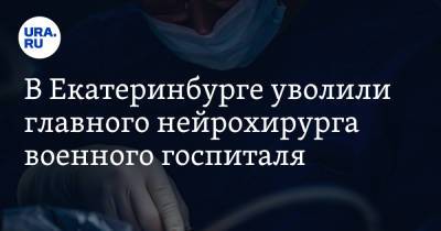 В Екатеринбурге уволили главного нейрохирурга военного госпиталя