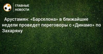 ⚡ Арустамян: «Барселона» в ближайшие недели проведет переговоры с «Динамо» по Захаряну