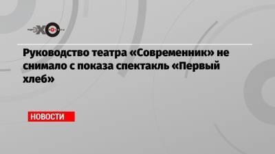 Руководство театра «Современник» отрицает сообщения о снятии с показа спектакля «Первый хлеб»