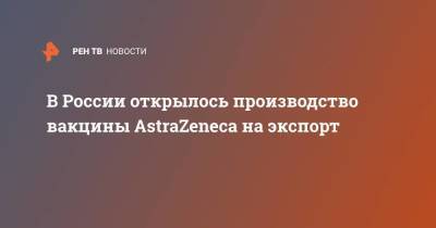 В России открылось производство вакцины AstraZeneca на экспорт