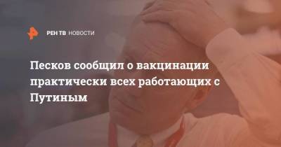 Песков сообщил о вакцинации практически всех работающих с Путиным
