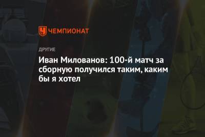 Иван Милованов: 100-й матч за сборную получился таким, каким бы я хотел